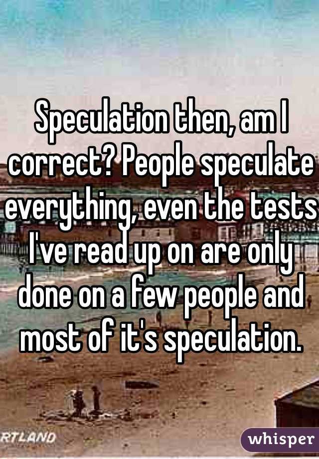 Speculation then, am I correct? People speculate everything, even the tests I've read up on are only done on a few people and most of it's speculation. 