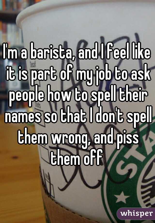 I'm a barista, and I feel like it is part of my job to ask people how to spell their names so that I don't spell them wrong, and piss them off 
