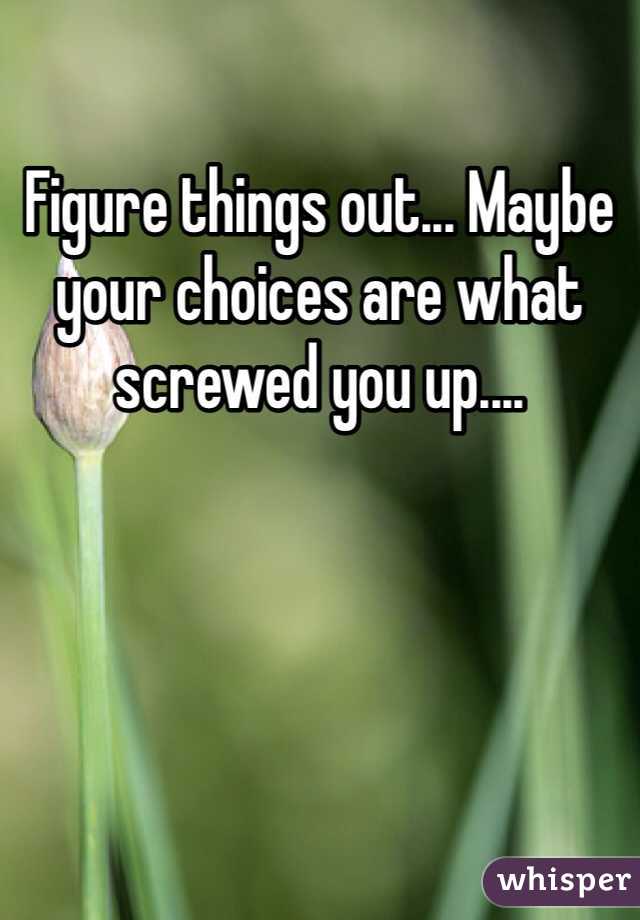 Figure things out... Maybe your choices are what screwed you up....