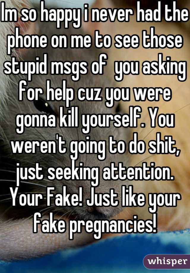 Im so happy i never had the phone on me to see those stupid msgs of  you asking for help cuz you were gonna kill yourself. You weren't going to do shit, just seeking attention. Your Fake! Just like your fake pregnancies! 