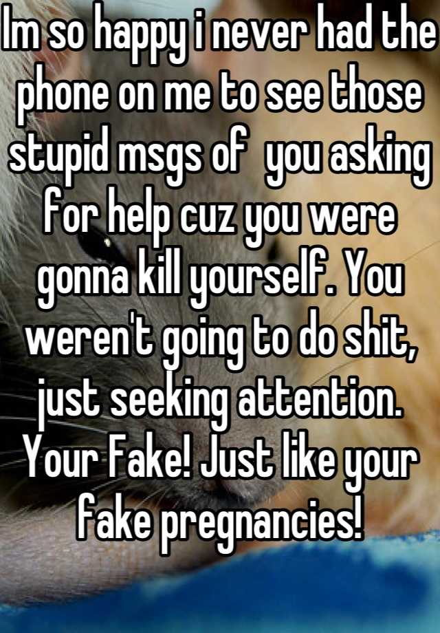 Im so happy i never had the phone on me to see those stupid msgs of  you asking for help cuz you were gonna kill yourself. You weren't going to do shit, just seeking attention. Your Fake! Just like your fake pregnancies! 