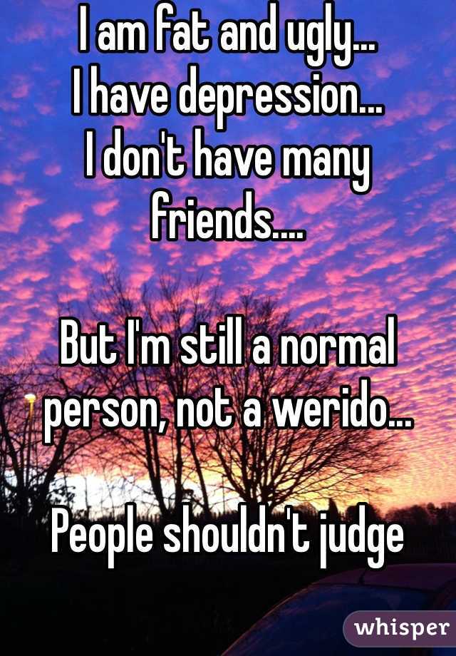 I am fat and ugly...
I have depression...
I don't have many friends....

But I'm still a normal person, not a werido... 

People shouldn't judge 