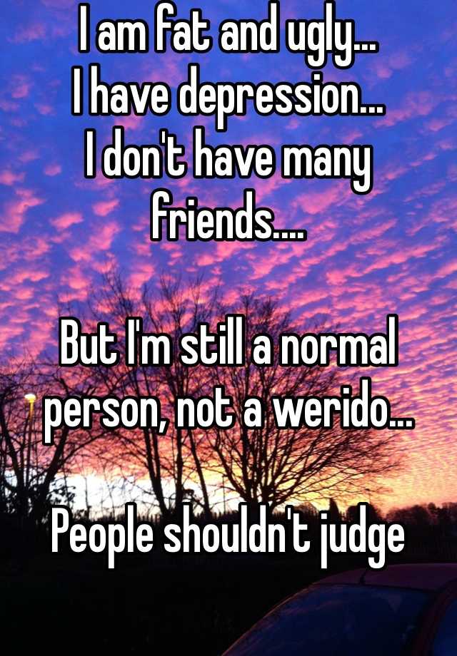 I am fat and ugly...
I have depression...
I don't have many friends....

But I'm still a normal person, not a werido... 

People shouldn't judge 