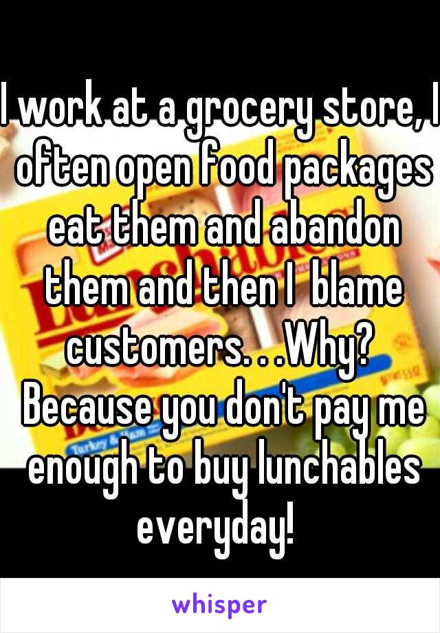 I work at a grocery store, I often open food packages eat them and abandon them and then I  blame customers. . .Why?  Because you don't pay me enough to buy lunchables everyday!  