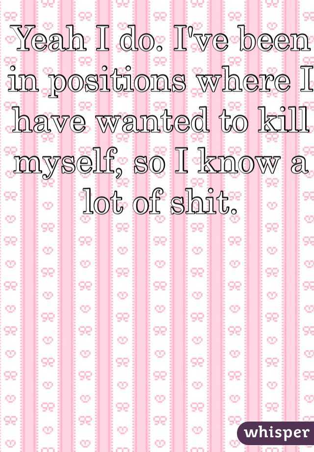 Yeah I do. I've been in positions where I have wanted to kill myself, so I know a lot of shit. 