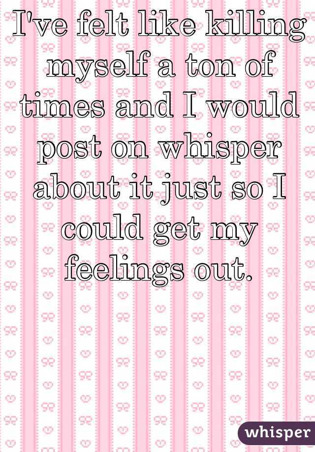 I've felt like killing myself a ton of times and I would post on whisper about it just so I could get my feelings out. 