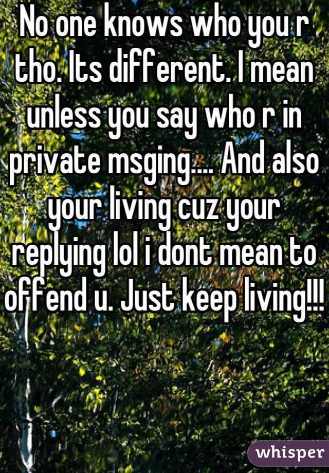 No one knows who you r tho. Its different. I mean unless you say who r in private msging.... And also your living cuz your replying lol i dont mean to offend u. Just keep living!!! 