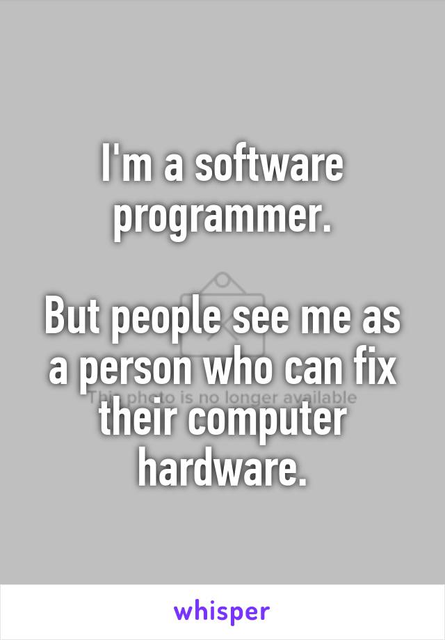 I'm a software programmer.

But people see me as a person who can fix their computer hardware.