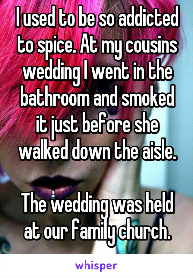 I used to be so addicted to spice. At my cousins wedding I went in the bathroom and smoked it just before she walked down the aisle.

The wedding was held at our family church.
