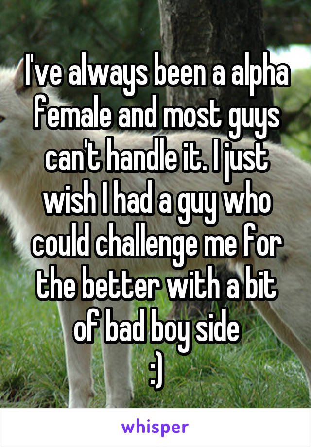 I've always been a alpha female and most guys can't handle it. I just wish I had a guy who could challenge me for the better with a bit of bad boy side
:)