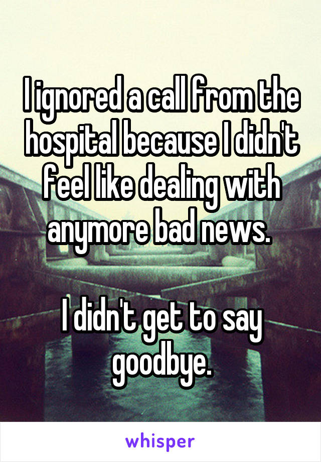 I ignored a call from the hospital because I didn't feel like dealing with anymore bad news. 

I didn't get to say goodbye.