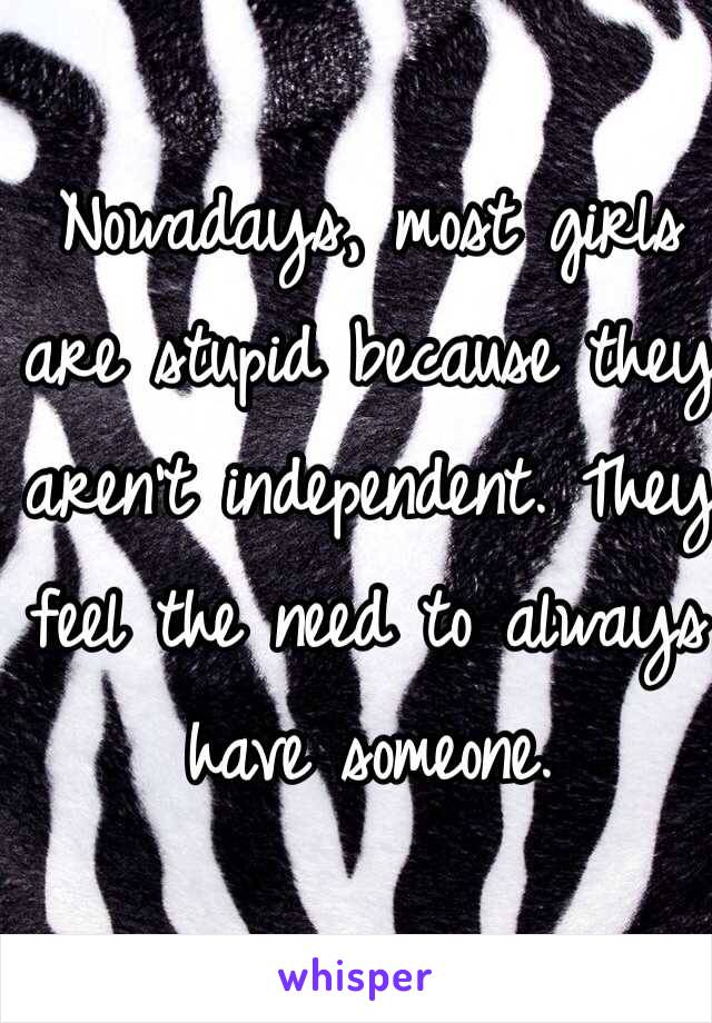 Nowadays, most girls are stupid because they aren't independent. They feel the need to always have someone. 