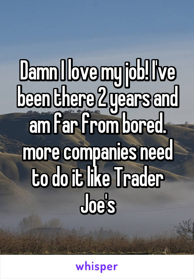 Damn I love my job! I've been there 2 years and am far from bored. more companies need to do it like Trader Joe's