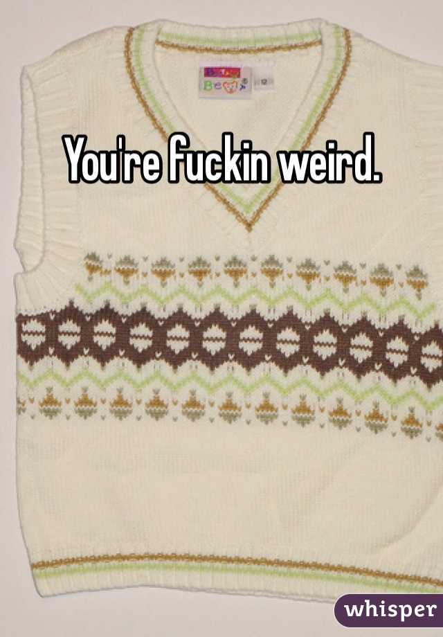 You're fuckin weird.