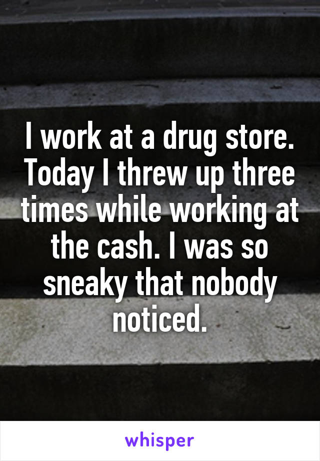 I work at a drug store. Today I threw up three times while working at the cash. I was so sneaky that nobody noticed.