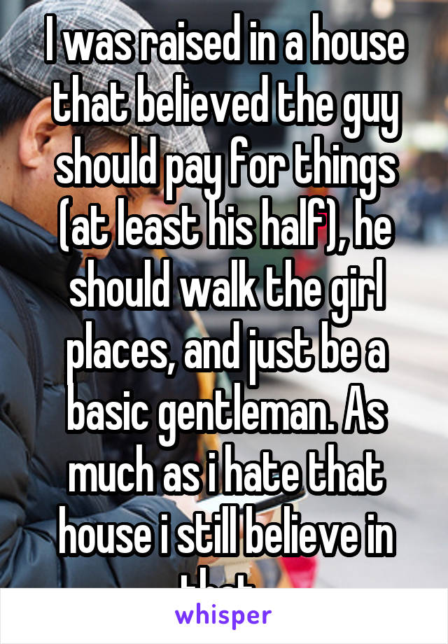 I was raised in a house that believed the guy should pay for things (at least his half), he should walk the girl places, and just be a basic gentleman. As much as i hate that house i still believe in that. 