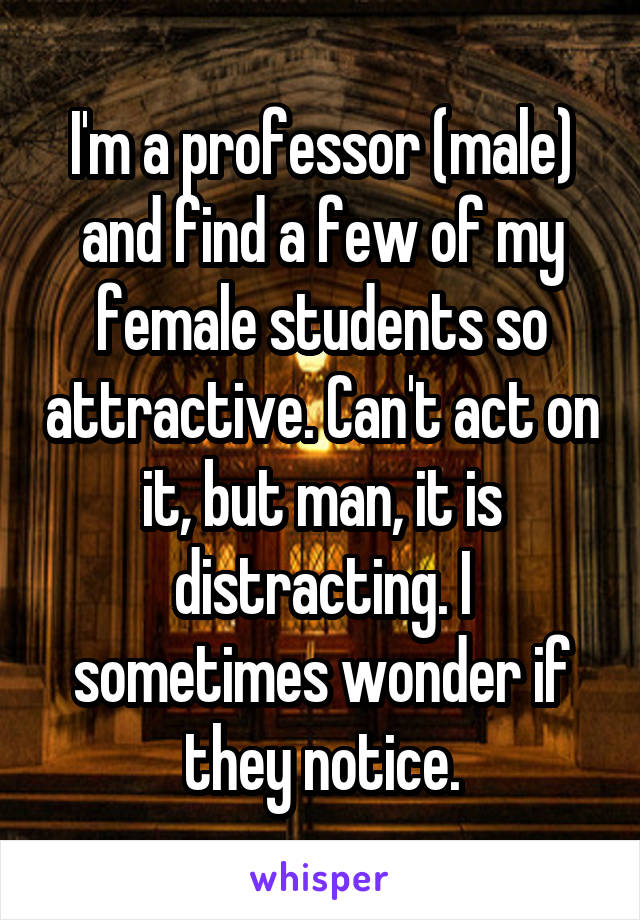 I'm a professor (male) and find a few of my female students so attractive. Can't act on it, but man, it is distracting. I sometimes wonder if they notice.