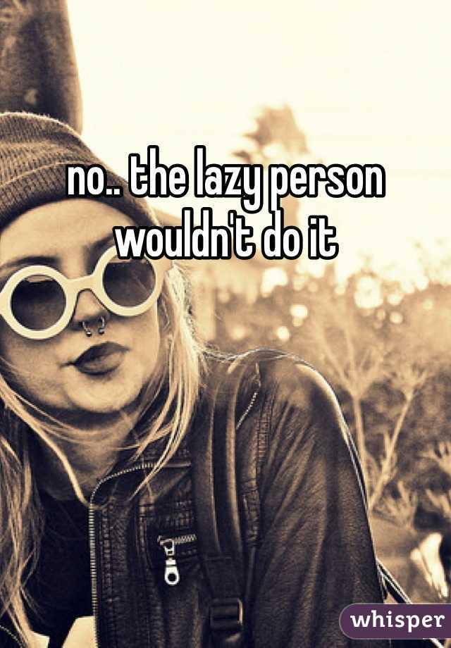no.. the lazy person wouldn't do it 