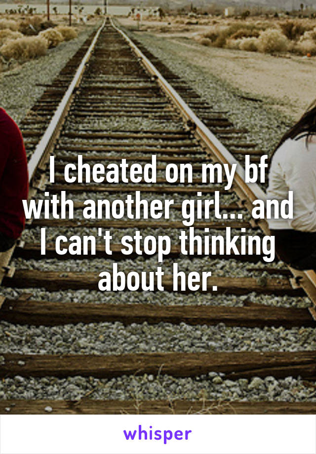 I cheated on my bf with another girl... and I can't stop thinking about her.