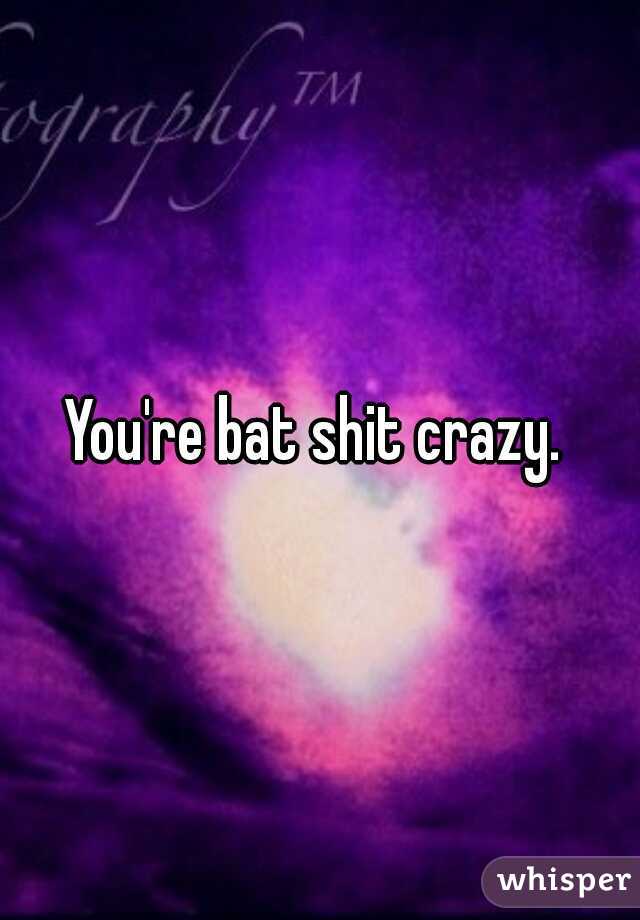 You're bat shit crazy. 