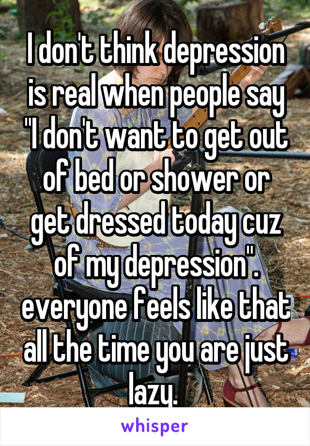 I don't think depression is real when people say "I don't want to get out of bed or shower or get dressed today cuz of my depression". everyone feels like that all the time you are just lazy. 