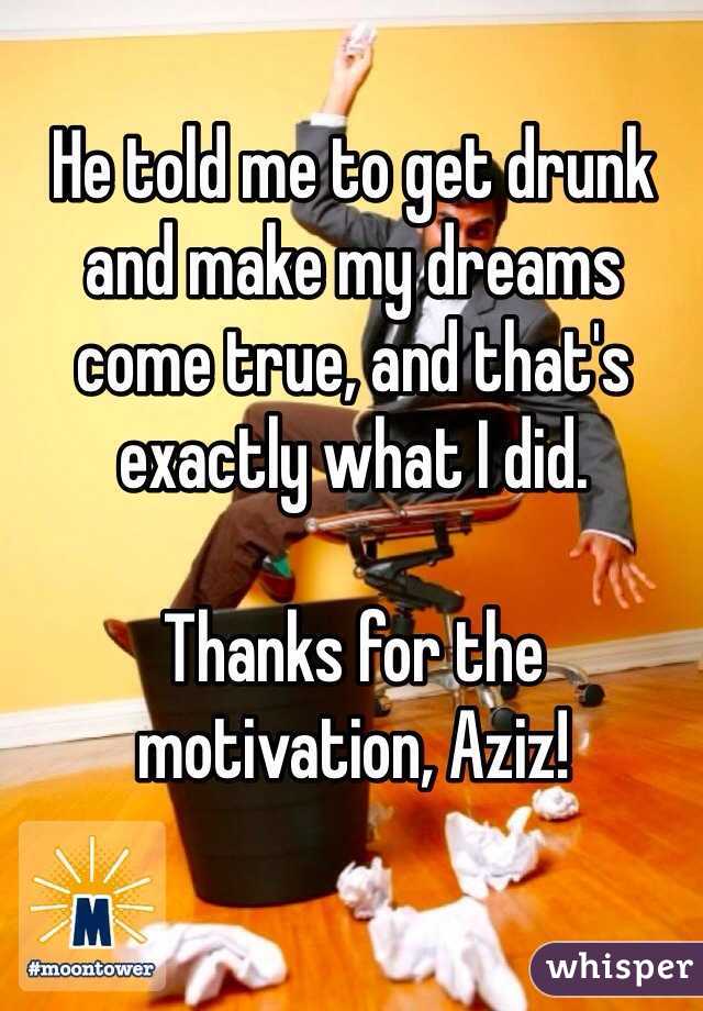 He told me to get drunk and make my dreams come true, and that's exactly what I did.

Thanks for the motivation, Aziz!