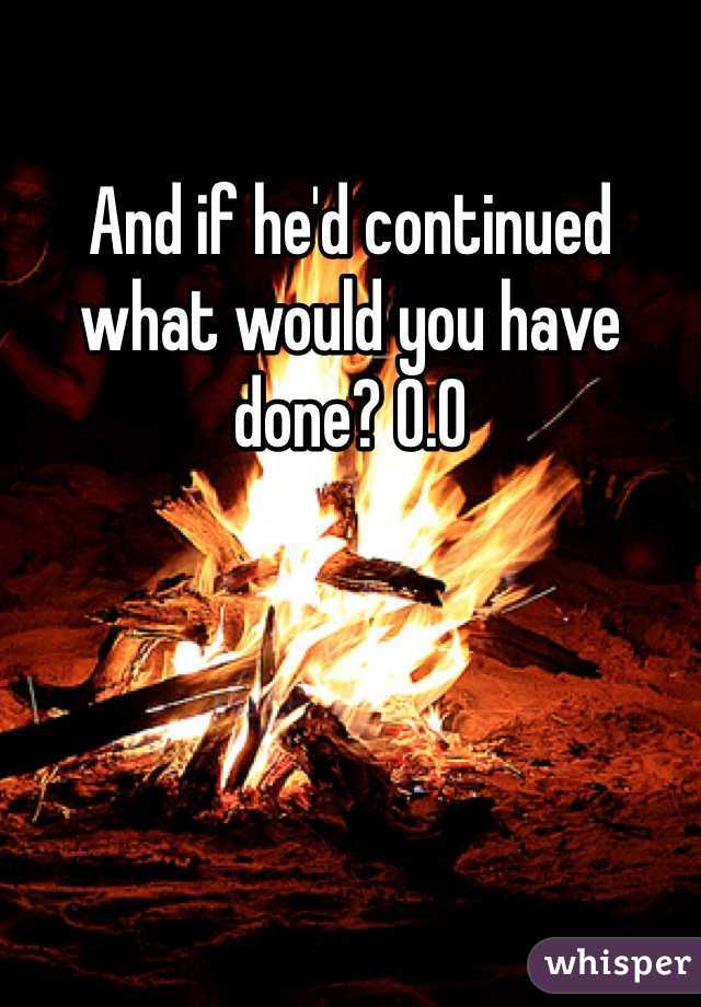 And if he'd continued what would you have done? O.O