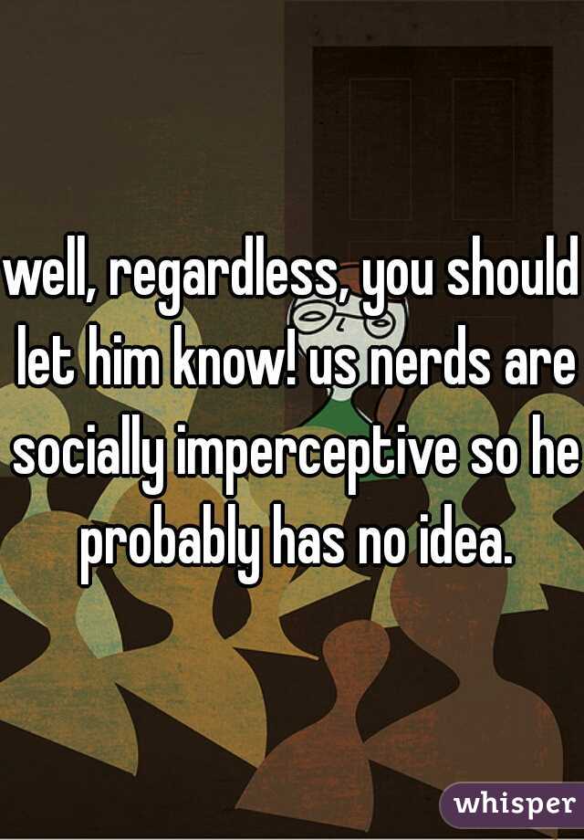 well, regardless, you should let him know! us nerds are socially imperceptive so he probably has no idea.
