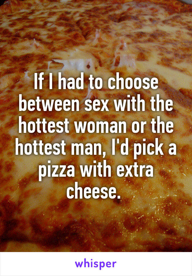 If I had to choose between sex with the hottest woman or the hottest man, I'd pick a pizza with extra cheese. 