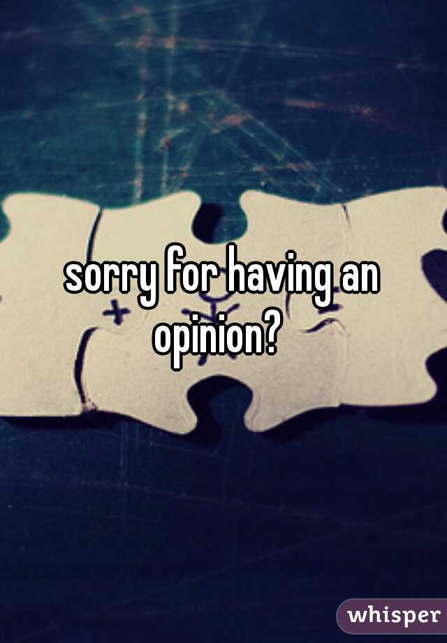 sorry for having an opinion?  