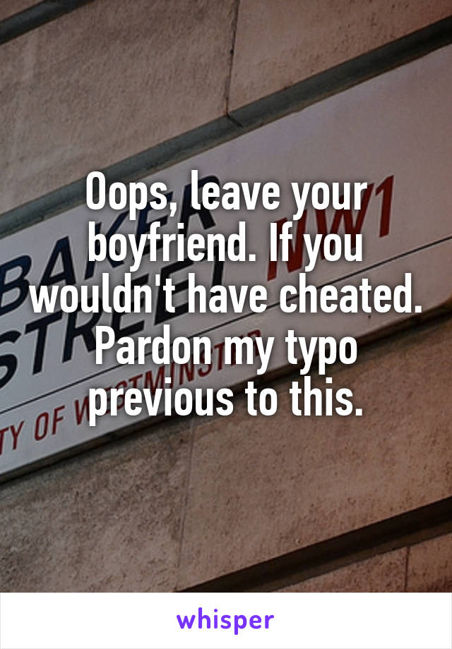 Oops, leave your boyfriend. If you wouldn't have cheated.
Pardon my typo previous to this.
