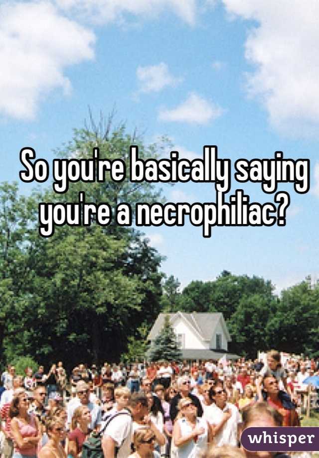 So you're basically saying you're a necrophiliac?