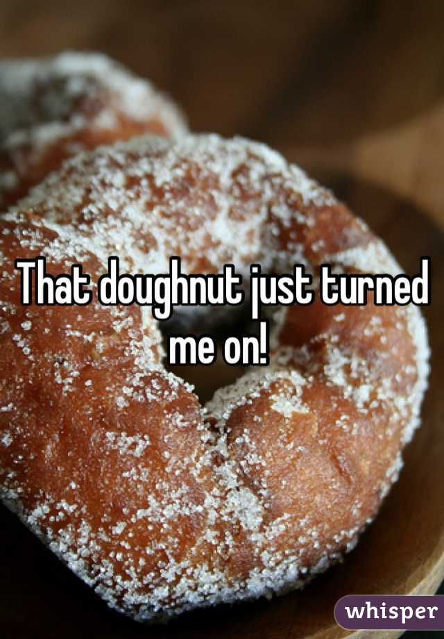 That doughnut just turned me on! 