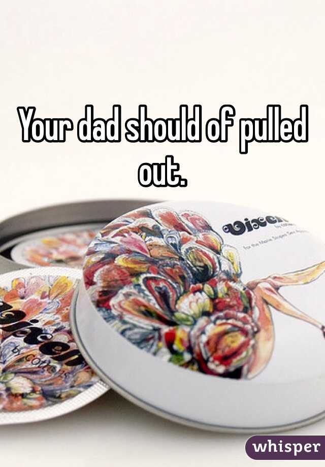 Your dad should of pulled out. 