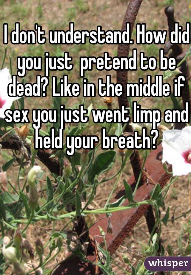 I don't understand. How did you just  pretend to be dead? Like in the middle if sex you just went limp and held your breath? 