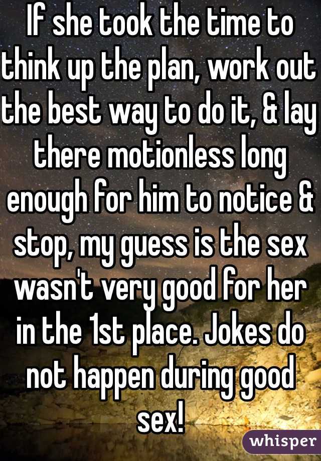 If she took the time to think up the plan, work out the best way to do it, & lay there motionless long enough for him to notice & stop, my guess is the sex wasn't very good for her in the 1st place. Jokes do not happen during good sex!