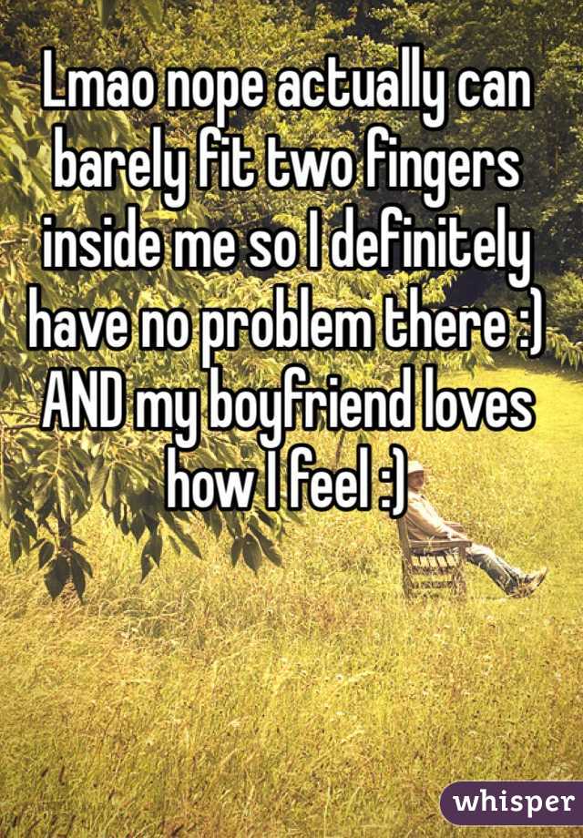 Lmao nope actually can barely fit two fingers inside me so I definitely have no problem there :) AND my boyfriend loves how I feel :) 