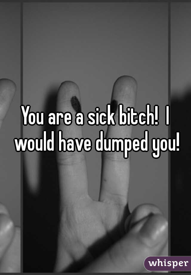 You are a sick bitch!  I would have dumped you!