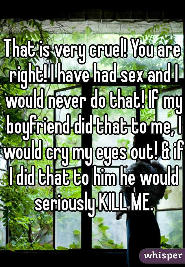 That is very cruel! You are right! I have had sex and I would never do that! If my boyfriend did that to me, I would cry my eyes out! & if I did that to him he would seriously KILL ME.