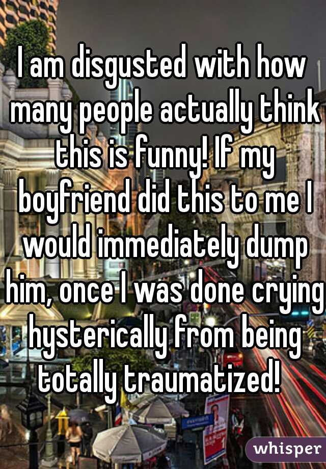 I am disgusted with how many people actually think this is funny! If my boyfriend did this to me I would immediately dump him, once I was done crying hysterically from being totally traumatized!  