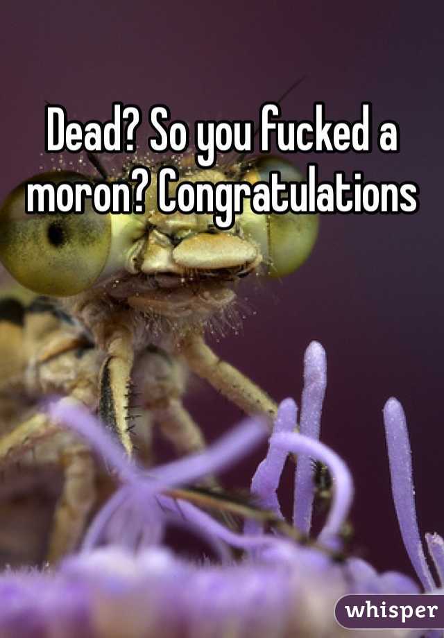Dead? So you fucked a moron? Congratulations