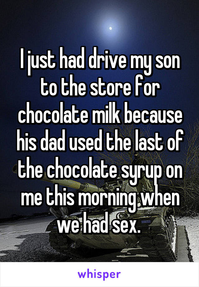 I just had drive my son to the store for chocolate milk because his dad used the last of the chocolate syrup on me this morning when we had sex. 