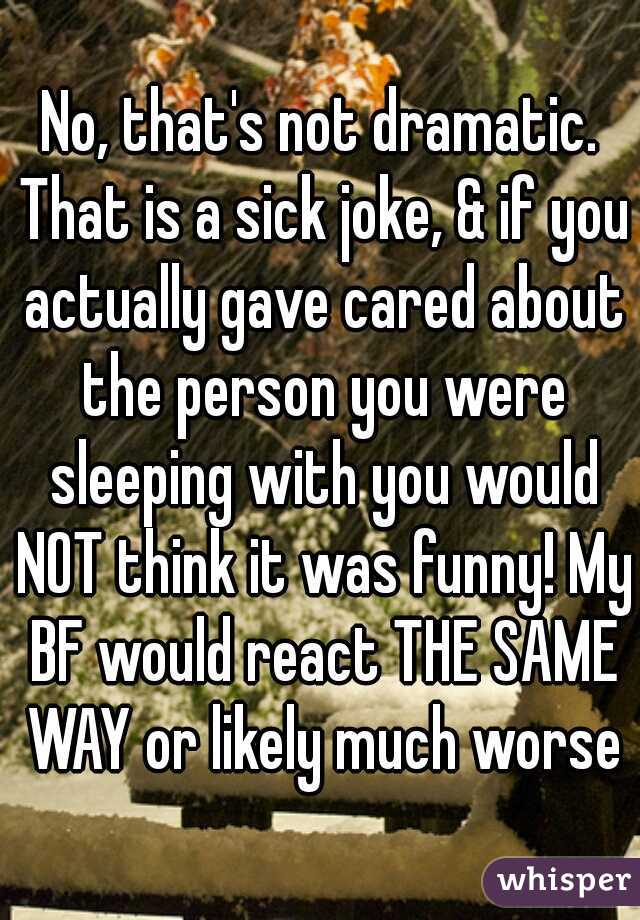 No, that's not dramatic. That is a sick joke, & if you actually gave cared about the person you were sleeping with you would NOT think it was funny! My BF would react THE SAME WAY or likely much worse