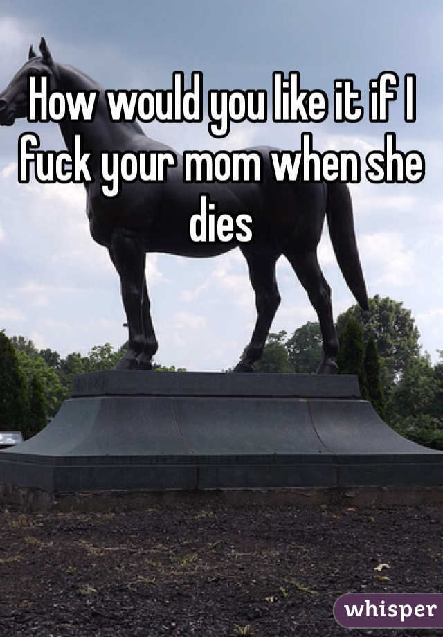 How would you like it if I fuck your mom when she dies 