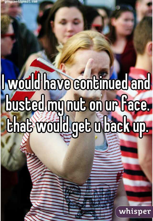 I would have continued and busted my nut on ur face. that would get u back up.