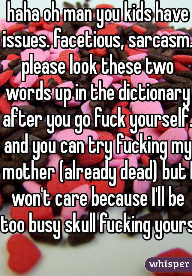 haha oh man you kids have issues. facetious, sarcasm. please look these two words up in the dictionary after you go fuck yourself. and you can try fucking my mother (already dead) but I won't care because I'll be too busy skull fucking yours