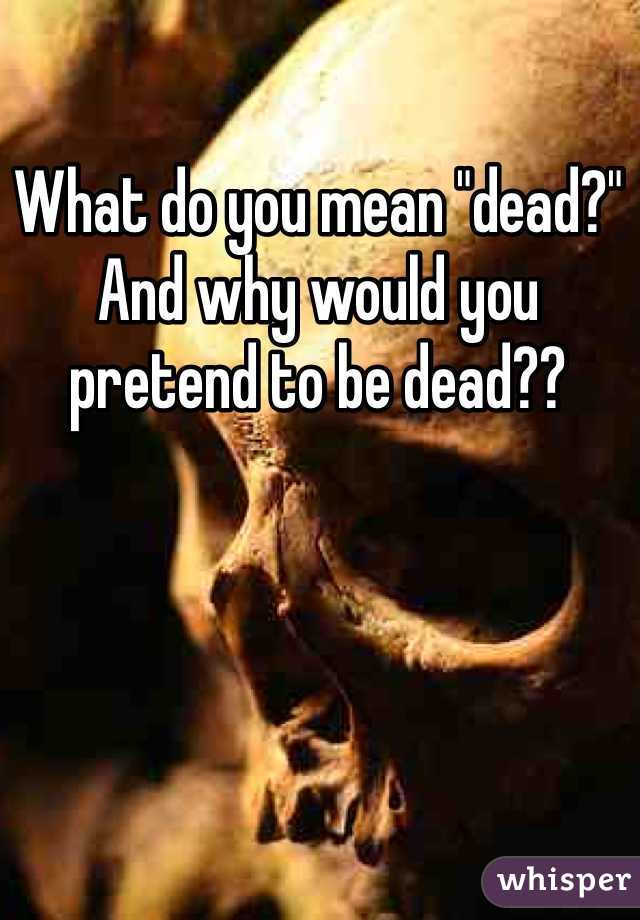 What do you mean "dead?" And why would you pretend to be dead??
