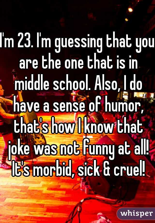 I'm 23. I'm guessing that you are the one that is in middle school. Also, I do have a sense of humor, that's how I know that joke was not funny at all! It's morbid, sick & cruel!