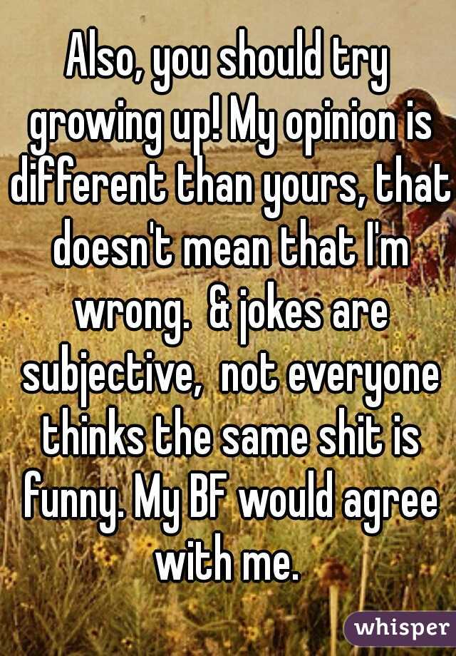 Also, you should try growing up! My opinion is different than yours, that doesn't mean that I'm wrong.  & jokes are subjective,  not everyone thinks the same shit is funny. My BF would agree with me. 