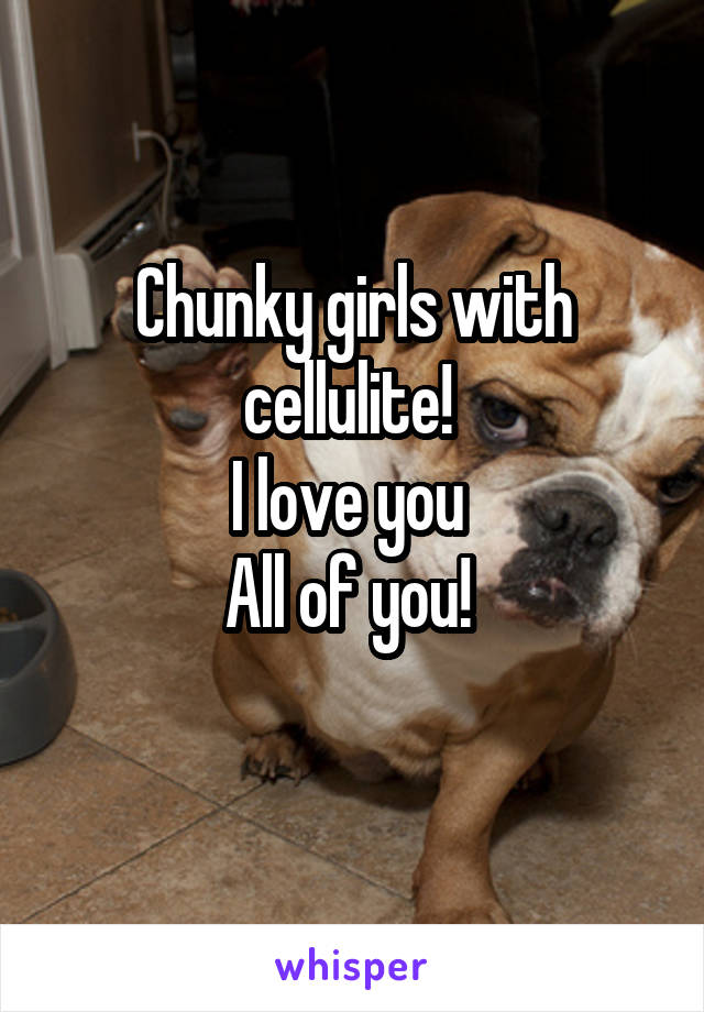 Chunky girls with cellulite! 
I love you 
All of you! 
